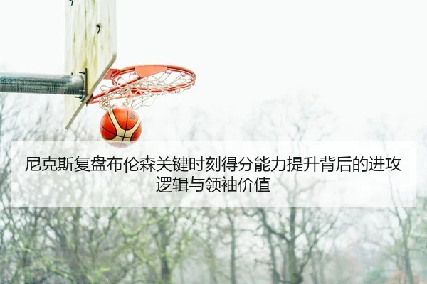 尼克斯复盘布伦森关键时刻得分能力提升背后的进攻逻辑与领袖价值