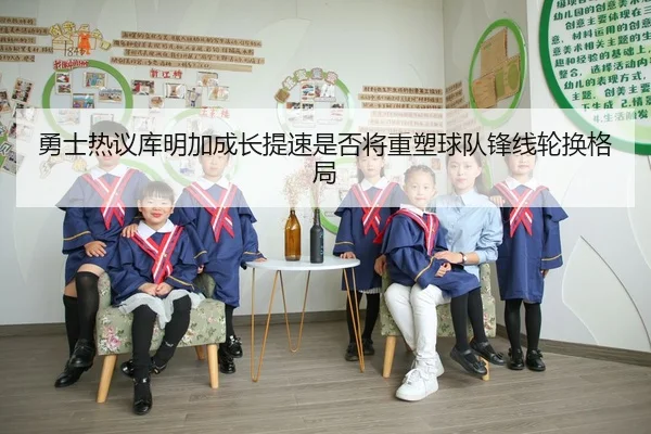 勇士热议库明加成长提速是否将重塑球队锋线轮换格局