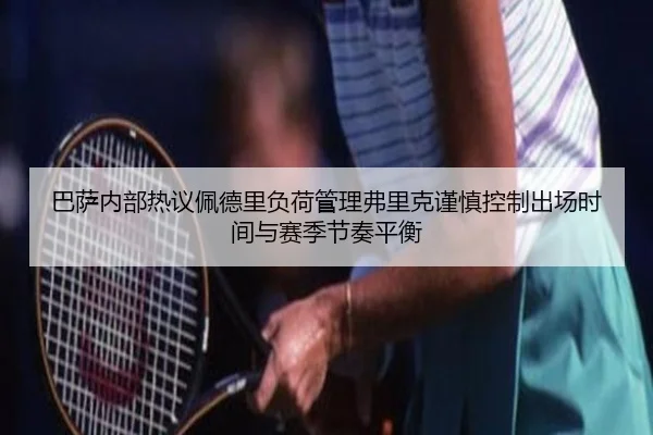 巴萨内部热议佩德里负荷管理弗里克谨慎控制出场时间与赛季节奏平衡